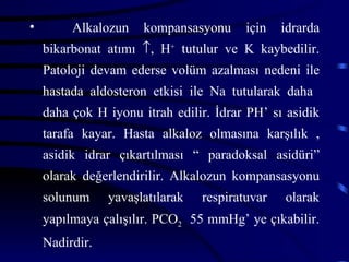 •        Alkalozun    kompansasyonu      için   idrarda
    bikarbonat atımı ↑, H+ tutulur ve K kaybedilir.
    Patoloji devam ederse volüm azalması nedeni ile
    hastada aldosteron etkisi ile Na tutularak daha
    daha çok H iyonu itrah edilir. İdrar PH’ sı asidik
    tarafa kayar. Hasta alkaloz olmasına karşılık ,
    asidik idrar çıkartılması “ paradoksal asidüri”
    olarak değerlendirilir. Alkalozun kompansasyonu
    solunum     yavaşlatılarak   respiratuvar   olarak
    yapılmaya çalışılır. PCO2 55 mmHg’ ye çıkabilir.
    Nadirdir.
 