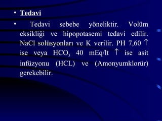 • Tedavi
•       Tedavi sebebe yöneliktir. Volüm
    eksikliği ve hipopotasemi tedavi edilir.
    NaCl solüsyonları ve K verilir. PH 7,60 ↑
    ise veya HCO3 40 mEq/lt ↑ ise asit
    infüzyonu (HCL) ve (Amonyumklorür)
    gerekebilir.
 