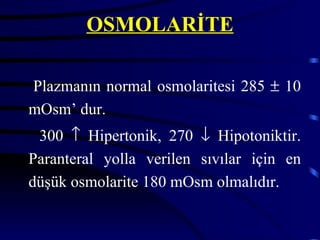 OSMOLARİTE

Plazmanın normal osmolaritesi 285 ± 10
mOsm’ dur.
 300 ↑ Hipertonik, 270 ↓ Hipotoniktir.
Paranteral yolla verilen sıvılar için en
düşük osmolarite 180 mOsm olmalıdır.
 