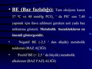 • BE (Baz fazlalığı):           Tam oksijene kanın
    37 0C ve 40 mmHg PCO2 ‘ da PH’ sını 7,40
    yapmak için ilave edilmesi gereken asit yada baz
    miktarına gösterir. Metabolik bozuklukların en
    önemli göstergesidir.
•       Negatif BE (-2,5 ‘ dan düşük) metabolik
    asidozun (BAZ AÇIĞI)
•      Pozitif BE (+ 2,5 ‘ da büyük) metabolik
    alkalozun (BAZ FAZLALIĞI)
 