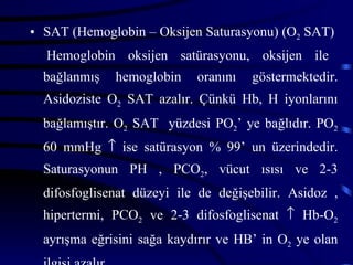 • SAT (Hemoglobin – Oksijen Saturasyonu) (O2 SAT)
  Hemoglobin oksijen satürasyonu, oksijen ile
  bağlanmış   hemoglobin    oranını   göstermektedir.
  Asidoziste O2 SAT azalır. Çünkü Hb, H iyonlarını
  bağlamıştır. O2 SAT yüzdesi PO2’ ye bağlıdır. PO2
  60 mmHg ↑ ise satürasyon % 99’ un üzerindedir.
  Saturasyonun PH , PCO2, vücut ısısı ve 2-3
  difosfoglisenat düzeyi ile de değişebilir. Asidoz ,
  hipertermi, PCO2 ve 2-3 difosfoglisenat ↑ Hb-O2
  ayrışma eğrisini sağa kaydırır ve HB’ in O2 ye olan
 