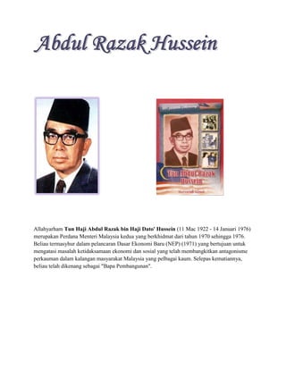 Allahyarham Tun Haji Abdul Razak bin Haji Dato' Hussein (11 Mac 1922 - 14 Januari 1976)
merupakan Perdana Menteri Malaysia kedua yang berkhidmat dari tahun 1970 sehingga 1976.
Beliau termasyhur dalam pelancaran Dasar Ekonomi Baru (NEP) (1971) yang bertujuan untuk
mengatasi masalah ketidaksamaan ekonomi dan sosial yang telah membangkitkan antagonisme
perkauman dalam kalangan masyarakat Malaysia yang pelbagai kaum. Selepas kematiannya,
beliau telah dikenang sebagai "Bapa Pembangunan".
 