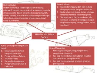 PENYALAHGUNAAN
DADAH
Definisi Dadah
Dadah bermaksud sebarang bahan kimia yang
psikoaktif, samada berbentuk asli atau tiruan, apabila
dimasukkan ke dalam tubuh badan secara disuntik,
dihidu, dihisap atau dimakan boleh mengubah fungsi
tubuh badan seseorang atau organisma dari segi
fizikal atau mental.
Punca- punca penyalahgunaan
dadah
1. Kekurangan Perhatian
Daripada Ibu Bapa
2. Pengaruh Rakan Sebaya
3. Tekanan/Stress
4. Kurang Didikan Agama
5. Pengaruh Media Cetak &
Elektronik
Kesan Individu
1. Mudah tersinggung dan naik radang
dengan perasaan yang bukan-bukan
2. Mata selalu merah dan berair sehingga
terpaksa memakai kaca mata gelap.
3. Terdapat parut dan kesan-kesan luka
suntikan, terutama di bahagian lengan
(bagi mereka yang menggunakan jarum
suntikan)
Kesan Masyarakat
1. Kehilangan/kerugian pengurangan daya
pengeluaran ekonomi.
2. Kos bagi menyediakan kemudahan rawatan
dan pemulihan penagih dadah.
3. Kos bagi menyelenggara program-program
pencegahan.
 