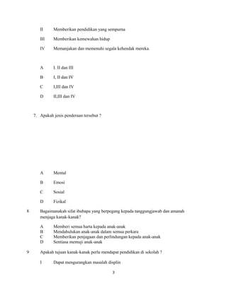 II Memberikan pendidikan yang sempurna
III Memberikan kemewahan hidup
IV Memanjakan dan memenuhi segala kehendak mereka.
A I. II dan III
B I, II dan IV
C I,III dan IV
D II,III dan IV
7. Apakah jenis penderaan tersebut ?
A Mental
B Emosi
C Sosial
D Fizikal
8 Bagaimanakah sifat ibubapa yang berpegang kepada tanggungjawab dan amanah
menjaga kanak-kanak?
A Memberi semua harta kepada anak-anak
B Mendahulukan anak-anak dalam semua perkara
C Memberikan penjagaan dan perlindungan kepada anak-anak
D Sentiasa memuji anak-anak
9 Apakah tujuan kanak-kanak perlu mendapat pendidikan di sekolah ?
I Dapat mengurangkan masalah displin
3
 