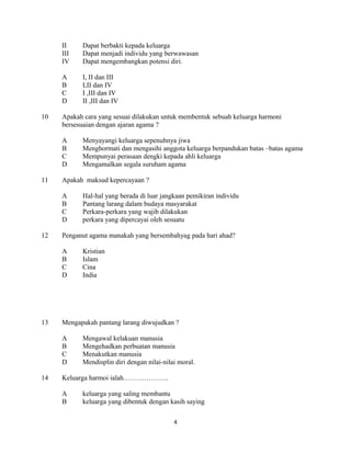 II Dapat berbakti kepada keluarga
III Dapat menjadi individu yang berwawasan
IV Dapat mengembangkan potensi diri.
A I, II dan III
B I,II dan IV
C I ,III dan IV
D II ,III dan IV
10 Apakah cara yang sesuai dilakukan untuk membentuk sebuah keluarga harmoni
bersesuaian dengan ajaran agama ?
A Menyayangi keluarga sepenuhnya jiwa
B Menghormati dan mengasihi anggota keluarga berpandukan batas –batas agama
C Mempunyai perasaan dengki kepada ahli keluarga
D Mengamalkan segala suruham agama
11 Apakah maksud kepercayaan ?
A Hal-hal yang berada di luar jangkaan pemikiran individu
B Pantang larang dalam budaya masyarakat
C Perkara-perkara yang wajib dilakukan
D perkara yang dipercayai oleh sesuatu
12 Penganut agama manakah yang bersembahyag pada hari ahad?
A Kristian
B Islam
C Cina
D India
13 Mengapakah pantang larang diwujudkan ?
A Mengawal kelakuan manusia
B Mengehadkan perbuatan manusia
C Menakutkan manusia
D Mendisplin diri dengan nilai-nilai moral.
14 Keluarga harmoi ialah………………..
A keluarga yang saling membantu
B keluarga yang dibentuk dengan kasih saying
4
 
