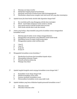 A Menutup suis kipas tersebut
B Melaporkan kepada pengawal keselamatan
C Memarahi murid kelas tersebut kerana tidak bertanggungjawab
D Membiarkan sahaja kerana mungkin nanti ada kawan lain yang akan menutupnya.
21 Apakah kesan jika harta benda sekolah tidak digunakan dengan baik?
A Kos membaik pulih yang ditanggung sekolah akan meningkat
B Murid –murid tidak mempunyai minat untuk ke sekolah
C Imej murid-murid di sekolah tersebut akan tercemar
D Harta benda sekolah akan rosak dan musnah.
22 Antara yang berikut, sikap manakah yang perlu di amalkan semasa menggunakan
kemudahan awam?
I Menutup paip di tandas awam selepas menggunakannya
II Menggunakan alat pemainan yang dikhaskan untuk kanak-kanak
III Meletakkan kereta di tempat orang kurang upaya
IV Menggunakan jejantas untuk melintas jalan
A I dan II
B I dan IV
C II dan III
D III dan IV
23 Mengapakah kemudahan awam disediakan ?
A Memberikan keselesaan dan kemudahan kepada rakyat .
B Menunjukkan kekayaan Negara
C Menarik perhatian pelancong
D Menjaga imej rakyat
27 Apakah langkah-kangkah untuk menjaga kemudahan awam dengan baik ?
A Kemudahan awam dijaga dengan baik
B Melihat kemudahan awam selalu
C Sentiasa membaiki kemudahan awam
D Memusnahkan kemudahan awam yang sudah rosak
28 Apakah tindakan yang harus dilakukan kepada pemusnah kemudahan awam ?
A Dikenakan denda
B Dikenakan hukuman sebat
6
 