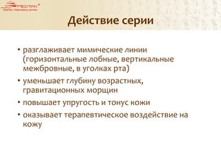Действие серии
• разглаживает мимические линии
(горизонтальные лобные, вертикальные
межбровные, в уголках рта)
• уменьшает глубину возрастных,
гравитационных морщин
• повышает упругость и тонус кожи
• оказывает терапевтическое воздействие на
кожу
 