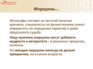 Морщины…
Философы считают их честной печатью
времени, специалисты по физиогномике умеют
определить по морщинам характер и даже
предсказать судьбу.
Лицу мужчины морщины могут добавить
мудрости и авторитета – в разумных пределах,
конечно.
Но женщин морщины никогда не делали
прекраснее, ни в каком возрасте.
 