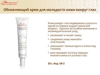 Обновляющий крем для молодости кожи вокруг глаз
Кожа вокруг глаз подвержена сухости и
одной из первых выдает реальный
возраст. Уделите ей особое внимание и
незамедлительный уход.
• увлажняет и питает кожу;
• сохраняет кожу нежной и
эластичной;
• уменьшает темные круги и отеки под
глазами;
• разглаживает сеточку морщин
нижнего века и в уголках глаз.
20 г, Код: SR-2
 