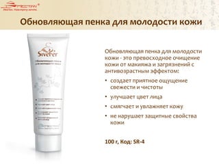 Обновляющая пенка для молодости кожи
Обновляющая пенка для молодости
кожи - это превосходное очищение
кожи от макияжа и загрязнений с
антивозрастным эффектом:
• создает приятное ощущение
свежести и чистоты
• улучшает цвет лица
• смягчает и увлажняет кожу
• не нарушает защитные свойства
кожи
100 г, Код: SR-4
 