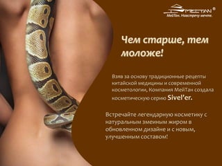 Взяв за основу традиционные рецепты
китайской медицины и современной
косметологии, Компания МейТан создала
косметическую серию Sivel’er.
Встречайте легендарную косметику с
натуральным змеиным жиром в
обновленном дизайне и с новым,
улучшенным составом!
Чем старше, тем
моложе!
 