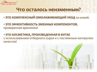 Что осталось неизменным?
• ЭТО КОМПЛЕКСНЫЙ ОМОЛАЖИВАЮЩИЙ УХОД за кожей.
• ЭТО ЭФФЕКТИВНОСТЬ ЗМЕИНЫХ КОМПОНЕНТОВ,
проверенная временем!
• ЭТО КОСМЕТИКА, ПРОИЗВЕДЕННАЯ В КИТАЕ
с использованием отборного сырья и с постоянным контролем
качества!
 