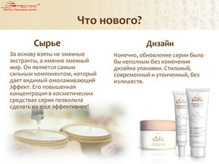 Что нового?
Сырье Дизайн
За основу взяты не змеиные
экстракты, а именно змеиный
жир. Он является самым
сильным компонентом, который
дает видимый омолаживающий
эффект. Его повышенная
концентрация в косметических
средствах серии позволила
сделать их еще эффективнее!
Конечно, обновление серии было
бы неполным без изменения
дизайна упаковки. Стильный,
современный и утонченный, без
излишеств.
 