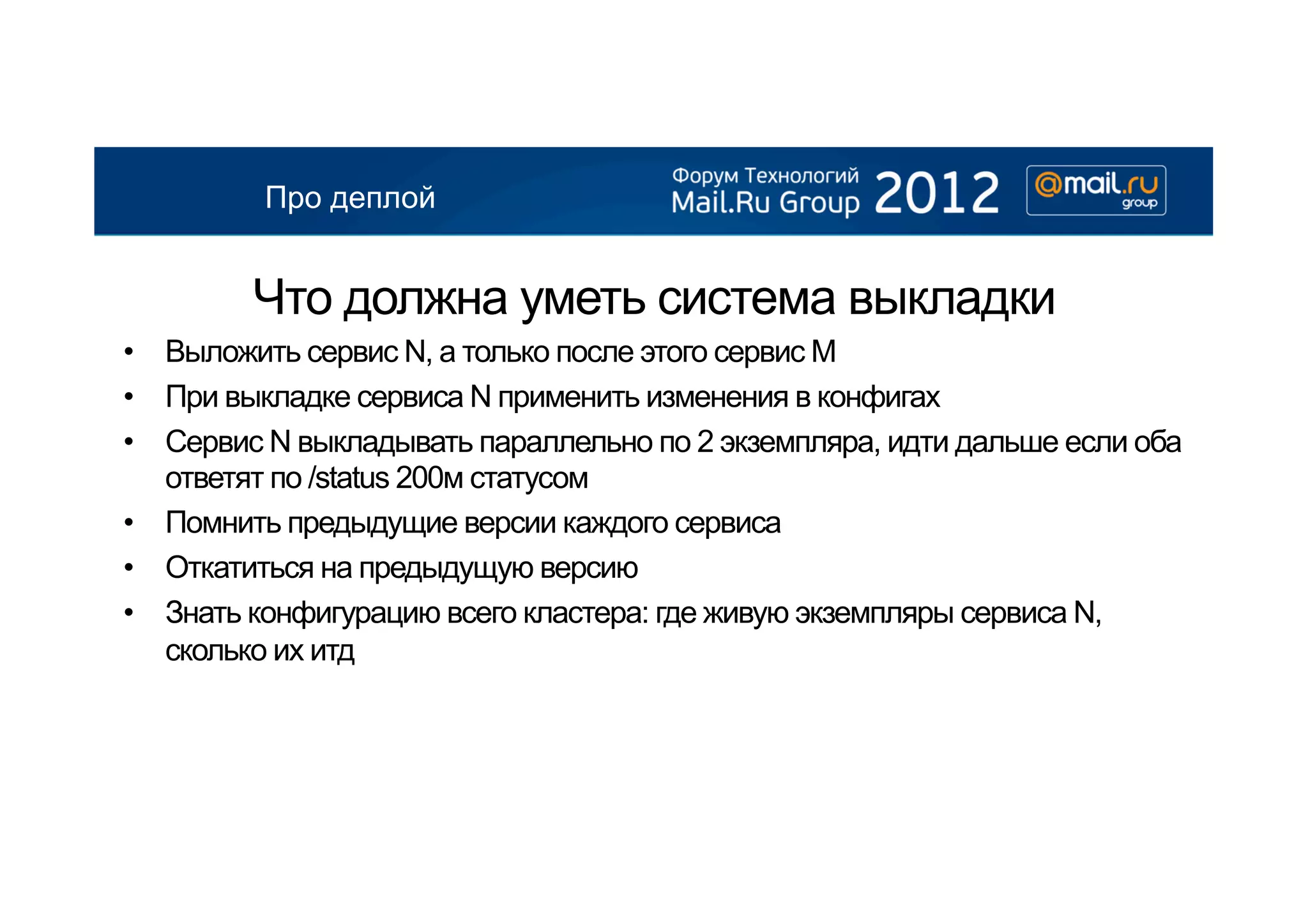 Про деплой


        Что должна уметь система выкладки
•  Выложить сервис N, а только после этого сервис М
•  При выкладке сервиса N применить изменения в конфигах
•  Сервис N выкладывать параллельно по 2 экземпляра, идти дальше если оба
   ответят по /status 200м статусом
•  Помнить предыдущие версии каждого сервиса
•  Откатиться на предыдущую версию
•  Знать конфигурацию всего кластера: где живую экземпляры сервиса N,
   сколько их итд
 