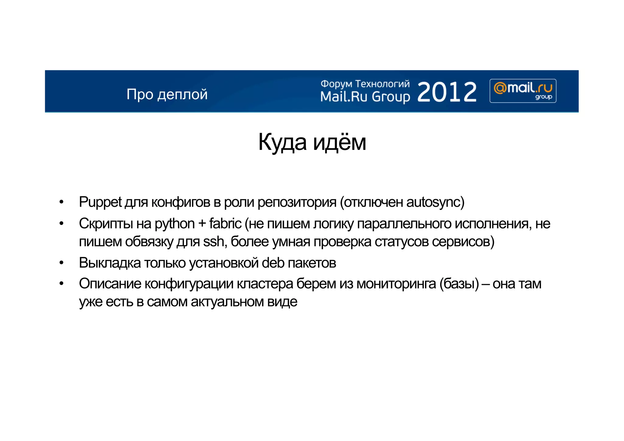 Про деплой


                              Куда идём

•  Puppet для конфигов в роли репозитория (отключен autosync)
•  Скрипты на python + fabric (не пишем логику параллельного исполнения, не
   пишем обвязку для ssh, более умная проверка статусов сервисов)
•  Выкладка только установкой deb пакетов
•  Описание конфигурации кластера берем из мониторинга (базы) – она там
   уже есть в самом актуальном виде
 