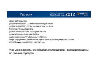 Про логи

started GET /page/index/
got 200 http://192.168.1.172:8009/hh-session?args in 6.49ms
got 200 http://192.168.1.172:8021/xml/article/?args in 4.81ms
finish group: 10 requests pending
got from memcache: KEYS, blocking time: 1.07 ms
applied XSL ambient/index.xsl in 24.78ms
applied postprocessor '<Fuchakubutsu>' in 12.94ms
Stages for /page/index/ : session:9.47ms page:81.23ms xsl:24.78ms postprocess:13.27ms
200 GET /page/index/ (192.168.1.188) 174.31ms



Уже можно понять, как обрабатывался запрос, но логи размазаны
по разным серверам.
 