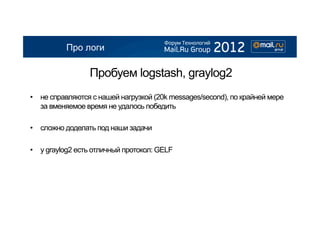 Про логи

                 Пробуем logstash, graylog2
•  не справляются с нашей нагрузкой (20k messages/second), по крайней мере
   за вменяемое время не удалось победить

•  сложно доделать под наши задачи

•  у graylog2 есть отличный протокол: GELF
 