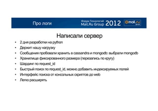 Про логи

                         Написали сервер
•    2 дня разработки на python
•    Держит нашу нагрузку
•    Сообщения пробовали хранить в cassandra и mongodb: выбрали mongodb
•    Хранилище фиксированного размера (перезапись по кругу)
•    Шардинг по request_id
•    Быстрый поиск по request_id, можно добавить индексируемых полей
•    Интерфейс поиска от консольных скриптов до web
•    Легко расширять
 