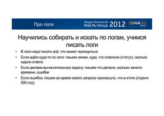 Про логи

 Научились собирать и искать по логам, учимся
                писать логи
•  В логи надо писать всё, что может пригодиться
•  Если идём куда-то по сети: пишем зачем, куда, что ответили (статус), сколько
   ждали ответа
•  Если делаем вычислительную задачу: пишем что делали, сколько заняло
   времени, ошибки
•  Если ошибка: пишем во время какого запроса произошло, что в итоге (отдали
   500 итд).
 