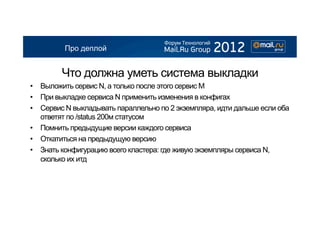 Про деплой


        Что должна уметь система выкладки
•  Выложить сервис N, а только после этого сервис М
•  При выкладке сервиса N применить изменения в конфигах
•  Сервис N выкладывать параллельно по 2 экземпляра, идти дальше если оба
   ответят по /status 200м статусом
•  Помнить предыдущие версии каждого сервиса
•  Откатиться на предыдущую версию
•  Знать конфигурацию всего кластера: где живую экземпляры сервиса N,
   сколько их итд
 