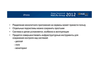 Итоги



•    Разделение монолитного приложения на сервисы может принести пользу
•    Отдельные подсистемы можно сохранить простыми
•    Система в целом усложняется, особенно в эксплуатации
•    Придется совершенствовать инфраструктурные инструменты для
     сохранения контроля над системой:
      - деплой
      - логи
      - мониторинг
 