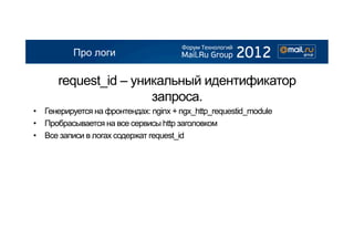 Про логи

      request_id – уникальный идентификатор
                      запроса.
•  Генерируется на фронтендах: nginx + ngx_http_requestid_module
•  Пробрасывается на все сервисы http заголовком
•  Все записи в логах содержат request_id
 