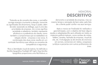 UNIVERSIDADE LUTERANA DO BRASIL
CAMPUS CARAZINHO
CURSO DE DESIGN
MANUAL PADRÃO CURSO DESIGN 17
MEMORIAL
DESCRITIVO
Tratando-se de conceito das cores, o vermelho
carrega energia e aumenta a atenção, transmite
os significados de dinamismo, força e poder, além
de estar associado ao diálogo, que é uma das
prioridades da empresa. Já o cinza significa
seriedade e sabedoria, também representa
eficiência e a preferência do cliente, como
também o compromisso que se estabelece na
relação cliente – empresa e vice versa. A
combinação das duas cores resulta em um
contraste harmônico que reforça os conceitos de
competência e segurança.
Para a identidade visual da Leônia, foi definida a
família tipográfica Footlight MT Light. Essa família
tipográfica proporciona uma fácil leitura, e
16
demonstra a seriedade da empresa, mas ao
mesmo tempo a sensação de bem estar, pelo fato
de o cliente poder confiar nos seus serviços.
Após a marca ser finalizada foi realizada a
geometrização, com o objetivo de fazer alguns
ajustes e adaptações.Ela será utilizada em todos os
materiais gráficos textuais, como cartões de visitas,
folders, canetas, fachada da empresa, visual do
site, etc. A divulgação se dá através de anúncios
em jornais, comerciais em rádios, congressos
jurídicos e parcerias com outros profissionais da
área.
 