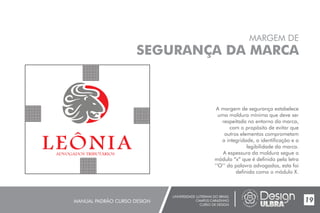 UNIVERSIDADE LUTERANA DO BRASIL
CAMPUS CARAZINHO
CURSO DE DESIGN
MANUAL PADRÃO CURSO DESIGN
MARGEM DE
SEGURANÇA DA MARCA
A margem de segurança estabelece
uma moldura mínima que deve ser
respeitada no entorno da marca,
com o propósito de evitar que
outros elementos comprometam
a integridade, a identificação e a
legibilidade da marca.
A espessura da moldura segue o
módulo “x” que é definido pela letra
‘‘O’’ da palavra advogados, esta foi
definida como o módulo X.
19
 