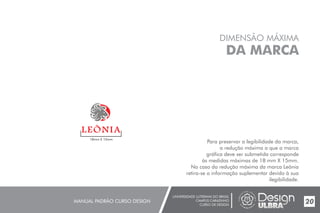UNIVERSIDADE LUTERANA DO BRASIL
CAMPUS CARAZINHO
CURSO DE DESIGN
MANUAL PADRÃO CURSO DESIGN 20
DIMENSÃO MÁXIMA
DA MARCA
Para preservar a legibilidade da marca,
a redução máxima a que a marca
gráfica deve ser submetida corresponde
às medidas máximas de 18 mm X 15mm.
No caso da redução máxima da marca Leõnia
retira-se a informação suplementar devido à sua
ilegibilidade.
18mm X 15mm
 