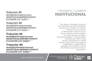 UNIVERSIDADE LUTERANA DO BRASIL
CAMPUS CARAZINHO
CURSO DE DESIGN
MANUAL PADRÃO CURSO DESIGN 21
TIPOGRAFIA / ALFABETO
INSTITUCIONAL
Para reforçar a identidade corporativa,
foram definidas duas famílias tipográficas
que deverão ser utilizadas nos materiais
institucionais e promocionais.
A Trebuchet MS é usada na marca e
deve ser utilizada em textos auxiliares,
como bloco de textos, em títulos e
elementos da papelaria. A Trebuchet MSé o
tipo padrão para todos os tipos
de texto, especialmente no material
impresso. Como auxiliar, para assegurar
a legibilidade e a regularidade em
aplicações web, foi definido o tipo de
letra Verdana, disponível em todos os
computadores.
Trebuchet MS
abcdefghijklmnopqrstuvwxyz
ABCDEFGHIJKLMNOPQRSTUVWXYZ
0123456789 ()*&^$%#@!?”~`
Trebuchet MS
abcdefghijklmnopqrstuvwxyz
ABCDEFGHIJKLMNOPQRSTUVWXYZ
0123456789 ()*&^$%#@!?”~`
Trebuchet MS
abcdefghijklmnopqrstuvwxyz
ABCDEFGHIJKLMNOPQRSTUVWXYZ
0123456789 ()*&^$%#@!?”~`
Trebuchet MS
abcdefghijklmnopqrstuvwxyz
ABCDEFGHIJKLMNOPQRSTUVWXYZ
0123456789 ()*&^$%#@!?”~`
 