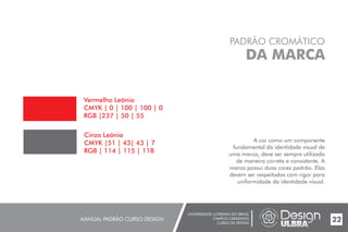 UNIVERSIDADE LUTERANA DO BRASIL
CAMPUS CARAZINHO
CURSO DE DESIGN
MANUAL PADRÃO CURSO DESIGN 22
PADRÃO CROMÁTICO
DA MARCA
A cor como um componente
fundamental da identidade visual de
uma marca, deve ser sempre utilizada
de maneira correta e consistente. A
marca possui duas cores padrão. Elas
devem ser respeitadas com rigor para
uniformidade da identidade visual.
Vermelho Leônia
CMYK | 0 | 100 | 100 | 0
RGB |237 | 50 | 55
Cinza Leônia
CMYK |51 | 43| 43 | 7
RGB | 114 | 115 | 118
 