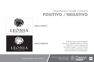 UNIVERSIDADE LUTERANA DO BRASIL
CAMPUS CARAZINHO
CURSO DE DESIGN
MANUAL PADRÃO CURSO DESIGN 23
SEGURANÇA SOBRE FUNDOS
POSITIVO / NEGATIVO
A versão traço positivo/negativo
deverá ser utilizada apenas em casos
especiais em que o processo de
impressão impeça o uso de mais de
uma cor, como impressões a laser
monocromáticas ou estampagens.
MARCA POSITIVA
MARCA NEGATIVA
 