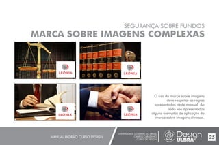 UNIVERSIDADE LUTERANA DO BRASIL
CAMPUS CARAZINHO
CURSO DE DESIGN
MANUAL PADRÃO CURSO DESIGN 25
SEGURANÇA SOBRE FUNDOS
MARCA SOBRE IMAGENS COMPLEXAS
O uso da marca sobre imagens
deve respeitar as regras
apresentadas neste manual. Ao
lado são apresentados
alguns exemplos de aplicação da
marca sobre imagens diversas.
 