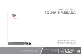 UNIVERSIDADE LUTERANA DO BRASIL
CAMPUS CARAZINHO
CURSO DE DESIGN
MANUAL PADRÃO CURSO DESIGN 27
PAPELARIA BÁSICA
FOLHA TIMBRADA
Formato: A4 - 210 x 297 mm
Processo de impressão: OFF SET
Suporte: Papel Sulfite 120 g/m2
End.:Rua da República,111, Chapada - RS
Tel.:(54) 3333- 1166
E-mail:leoniaat@live.com
 
