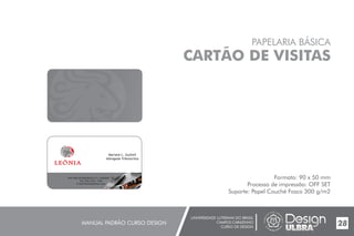 UNIVERSIDADE LUTERANA DO BRASIL
CAMPUS CARAZINHO
CURSO DE DESIGN
MANUAL PADRÃO CURSO DESIGN 28
PAPELARIA BÁSICA
CARTÃO DE VISITAS
Formato: 90 x 50 mm
Processo de impressão: OFF SET
Suporte: Papel Couché Fosco 300 g/m2
Mariane L. Gutheil
Advogada Tributarista
End.:Rua da República,111, Chapada - RS
Tel.:(54) 3333- 1166
E-mail:leoniaat@live.com
 