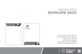29
PAPELARIA BÁSICA
ENVELOPE SACO
Formato Aberto: 411 x 535 mm
Formato Fechado: 360 x 260 mm
Faca de corte especial
dobra/vinco e colagem
Processo de impressão: OFF SET
Suporte: Papel Sulfite 180 g/m2
UNIVERSIDADE LUTERANA DO BRASIL
CAMPUS CARAZINHO
CURSO DE DESIGN
MANUAL PADRÃO CURSO DESIGN
End.:Rua da República,111, Chapada - RS
Tel.:(54) 3333- 1166
E-mail:leoniaat@live.com
 