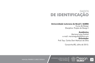 UNIVERSIDADE LUTERANA DO BRASIL
CAMPUS CARAZINHO
CURSO DE DESIGN
MANUAL PADRÃO CURSO DESIGN 3
Universidade Luterana do Brasil | ULBRA
Curso de Design
Disciplina: Projeto de Design I
Acadêmico
Mariane Luísa Gutheil
e-mail: marianegutheil@live.com
Orientador
Prof. Esp. Carlos Davi Matiuzzi da Silva
Carazinho/RS, Julho de 2013.
DADOS
DE IDENTIFICAÇÃO
 
