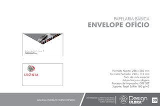 UNIVERSIDADE LUTERANA DO BRASIL
CAMPUS CARAZINHO
CURSO DE DESIGN
MANUAL PADRÃO CURSO DESIGN 30
PAPELARIA BÁSICA
ENVELOPE OFÍCIO
Formato Aberto: 266 x 260 mm
Formato Fechado: 230 x 115 mm
Faca de corte especial
dobra/vinco e colagem
Processo de impressão: OFF SET
Suporte: Papel Sulfite 180 g/m2
End.:Rua da República,111, Chapada - RS
Tel.:(54) 3333- 1166
E-mail:leoniaat@live.com
 