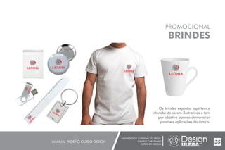 UNIVERSIDADE LUTERANA DO BRASIL
CAMPUS CARAZINHO
CURSO DE DESIGN
MANUAL PADRÃO CURSO DESIGN 35
PROMOCIONAL
BRINDES
Os brindes expostos aqui tem a
intensão de serem ilustrativos e tem
por objetivo apenas demonstrar
possíveis aplicações da marca.
 