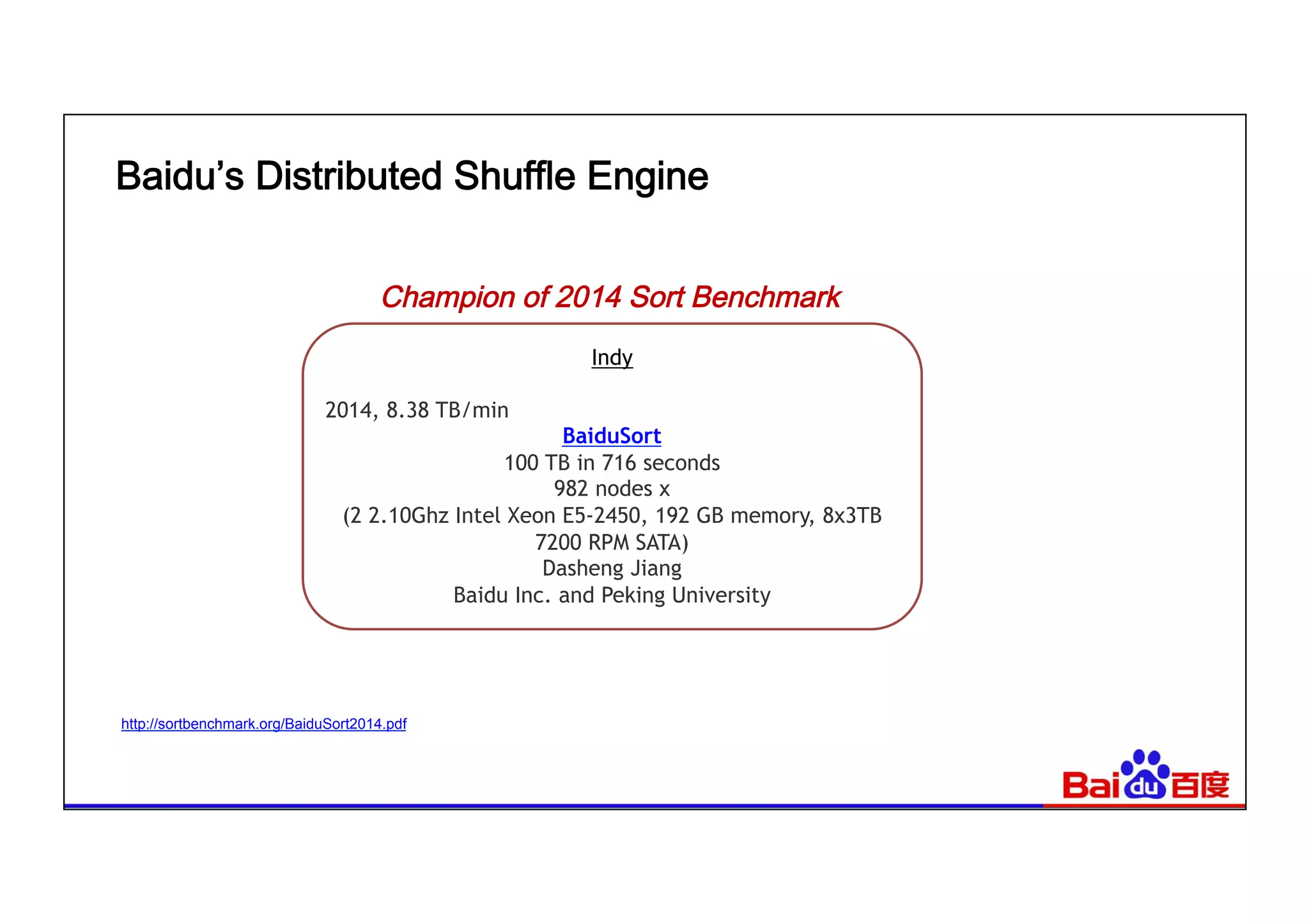 Baidu’s Distributed Shuffle Engine
http://sortbenchmark.org/BaiduSort2014.pdf
Champion of 2014 Sort Benchmark
Indy
2014, 8.38 TB/min
BaiduSort
100 TB in 716 seconds 
982 nodes x 
(2 2.10Ghz Intel Xeon E5-2450, 192 GB memory, 8x3TB
7200 RPM SATA) 
Dasheng Jiang 
Baidu Inc. and Peking University
 