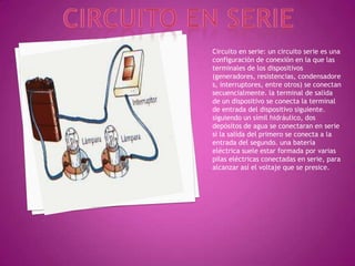 Circuito en serieCircuito en serie: un circuito serie es una configuración de conexión en la que las terminales de los dispositivos (generadores, resistencias, condensadores, interruptores, entre otros) se conectan secuencialmente. la terminal de salida de un dispositivo se conecta la terminal de entrada del dispositivo siguiente.siguiendo un símil hidráulico, dos depósitos de agua se conectaran en serie si la salida del primero se conecta a la entrada del segundo. una batería eléctrica suele estar formada por varias pilas eléctricas conectadas en serie, para alcanzar así el voltaje que se presice.