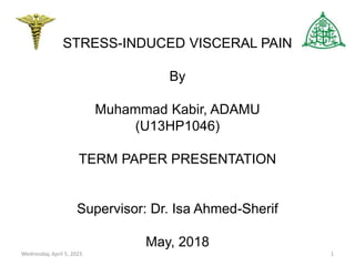 STRESS-INDUCED VISCERAL PAIN
By
Muhammad Kabir, ADAMU
(U13HP1046)
TERM PAPER PRESENTATION
Supervisor: Dr. Isa Ahmed-Sherif
May, 2018
Wednesday, April 5, 2023 1
 