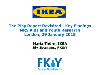 The Play Report Revisited - Key Findings
MRS Kids and Youth Research
London, 29 January 2015
Maria Thörn, IKEA
Siv Svanaes, FK&Y
 