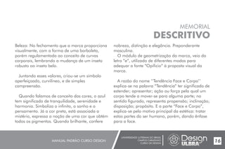 UNIVERSIDADE LUTERANA DO BRASIL
CAMPUS CARAZINHO
CURSO DE DESIGN
MANUAL PADRÃO CURSO DESIGN 17
MEMORIAL
DESCRITIVO
Beleza:
visualmente, com a forma de uma borboleta,
porém regulamentada ao conceito de curvas
corporais, lembrando a mudança de um inseto
robusto ao inseto belo.
Juntando esses valores, criou-se um símbolo
aperfeiçoado, curvilíneo, e de simples
compreensão.
Quando falamos de conceito das cores, o azul
tem significado de tranquilidade, serenidade e
harmonia. Simboliza o infinito, o sonho e o
pensamento. Já a cor preta, está associada a
mistério, expressa a noção de uma cor que obtém
todos os pigmentos. Quando brilhante, confere
No fechamento que a marca proporciona nobreza, distinção e elegância. Preponderante
masculina.
O módulo de geometrização da marca, veio da
letra “e”, utilizado de diferentes modos para
adequar a fonte “Opificio” à proposta visual da
marca.
A razão do nome ’’Tendência Face e Corpo’’
explica-se na palavra “Tendência” ter significado de
estender; apresentar; ação ou força pela qual um
corpo tende a mover-se para alguma parte; no
sentido figurado, representa propensão; inclinação;
disposição; propósito. E a parte “Face e Corpo”,
explica-se pelo motivo principal da estética: tratar
estas partes do ser humano, porém, dando ênfase
para a face.
16
 