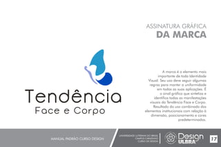 UNIVERSIDADE LUTERANA DO BRASIL
CAMPUS CARAZINHO
CURSO DE DESIGN
MANUAL PADRÃO CURSO DESIGN 17
ASSINATURA GRÁFICA
DA MARCA
A marca é o elemento mais
importante de toda Identidade
Visual. Seu uso deve seguir algumas
regras para manter a uniformidade
em todas as suas aplicações. É
o sinal gráfico que sintetiza e
identifica todas as manifestações
visuais da Tendência Face e Corpo.
Resultado do uso combinado dos
elementos institucionais com relação à
dimensão, posicionamento e cores
predeterminados.
 
