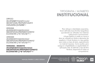 UNIVERSIDADE LUTERANA DO BRASIL
CAMPUS CARAZINHO
CURSO DE DESIGN
MANUAL PADRÃO CURSO DESIGN 22
TIPOGRAFIA / ALFABETO
INSTITUCIONAL
Para reforçar a identidade corporativa,
foram definidas duas famílias tipográficas
que deverão ser utilizadas nos materiais
institucionais e promocionais.
A fonte Opificio é usada na marca e
deve ser utilizada em títulos e elementos da
papelaria. A fonte Verdana é o tipo padrão
para todos os tipos de texto, especialmente
no material impresso. Como auxiliar, para
assegurar a legibilidade e a regularidade em
aplicações web, foi definido o tipo de letra
Verdana, disponível em todos os
computadores.
OPIFICIO
abcdefghijklmnopqrstuvwxyz
ABCDEFGHIJKLMNOPQRSTUVWXYZ
0123456789 ()*&^$%#@!?”~`
VERDANA
abcdefghijklmnopqrstuvwxyz
ABCDEFGHIJKLMNOPQRSTUVWXYZ
0123456789 ()*&^$%#@!?”~`
VERDANA
abcdefghijklmnopqrstuvwxyz
ABCDEFGHIJKLMNOPQRSTUVWXYZ
0123456789 ()*&^$%#@!?”~`
VERDANA - NEGRITO
abcdefghijklmnopqrstuvwxyz
ABCDEFGHIJKLMNOPQRSTUVWXYZ
0123456789 ()*&^$%#@!?”~`
 