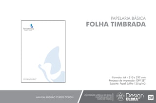 UNIVERSIDADE LUTERANA DO BRASIL
CAMPUS CARAZINHO
CURSO DE DESIGN
MANUAL PADRÃO CURSO DESIGN 28
PAPELARIA BÁSICA
FOLHA TIMBRADA
Formato: A4 - 210 x 297 mm
Processo de impressão: OFF SET
Suporte: Papel Sulfite 120 g/m2
 