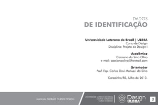 UNIVERSIDADE LUTERANA DO BRASIL
CAMPUS CARAZINHO
CURSO DE DESIGN
MANUAL PADRÃO CURSO DESIGN 3
Universidade Luterana do Brasil | ULBRA
Curso de Design
Disciplina: Projeto de Design I
Acadêmico
Cassiano da Silva Olivo
e-mail: cassianoolivo@hotmail.com
Orientador
Prof. Esp. Carlos Davi Matiuzzi da Silva
Carazinho/RS, Julho de 2013.
DADOS
DE IDENTIFICAÇÃO
 