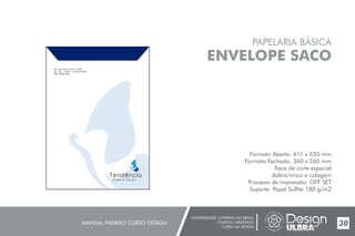 UNIVERSIDADE LUTERANA DO BRASIL
CAMPUS CARAZINHO
CURSO DE DESIGN
MANUAL PADRÃO CURSO DESIGN 30
PAPELARIA BÁSICA
ENVELOPE SACO
Formato Aberto: 411 x 535 mm
Formato Fechado: 360 x 260 mm
Faca de corte especial
dobra/vinco e colagem
Processo de impressão: OFF SET
Suporte: Papel Sulfite 180 g/m2
 