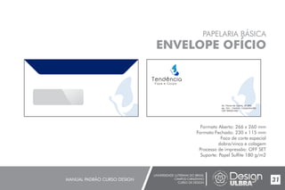 UNIVERSIDADE LUTERANA DO BRASIL
CAMPUS CARAZINHO
CURSO DE DESIGN
MANUAL PADRÃO CURSO DESIGN 31
PAPELARIA BÁSICA
ENVELOPE OFÍCIO
Formato Aberto: 266 x 260 mm
Formato Fechado: 230 x 115 mm
Faca de corte especial
dobra/vinco e colagem
Processo de impressão: OFF SET
Suporte: Papel Sulfite 180 g/m2
 